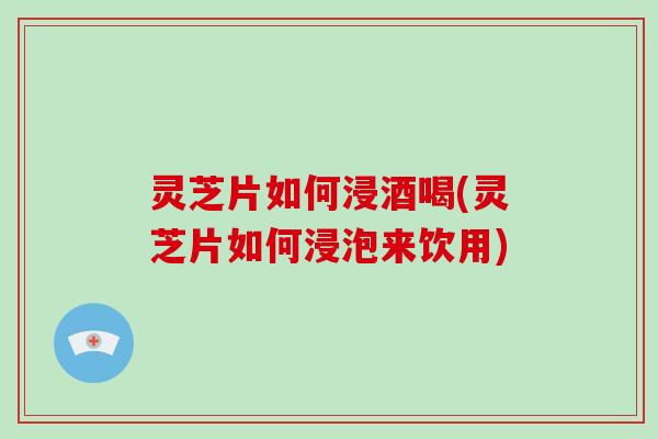 灵芝片如何浸酒喝(灵芝片如何浸泡来饮用)