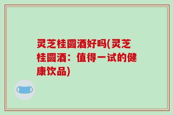 灵芝桂圆酒好吗(灵芝桂圆酒：值得一试的健康饮品)