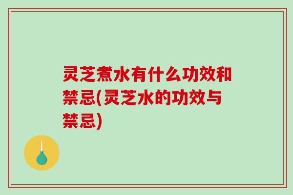 灵芝煮水有什么功效和禁忌(灵芝水的功效与禁忌)