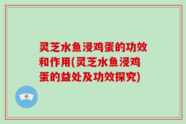 灵芝水鱼浸鸡蛋的功效和作用(灵芝水鱼浸鸡蛋的益处及功效探究)