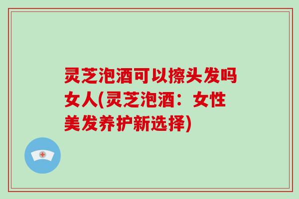 灵芝泡酒可以擦头发吗女人(灵芝泡酒：女性美发养护新选择)