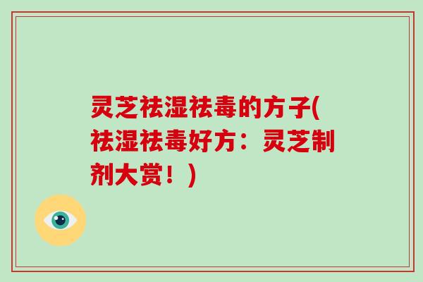 灵芝祛湿祛毒的方子(祛湿祛毒好方：灵芝制剂大赏！)