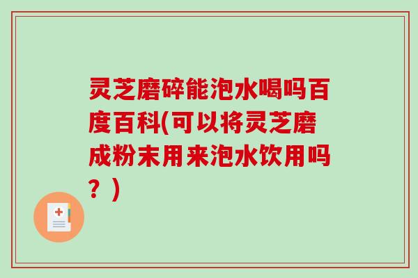 灵芝磨碎能泡水喝吗百度百科(可以将灵芝磨成粉末用来泡水饮用吗？)