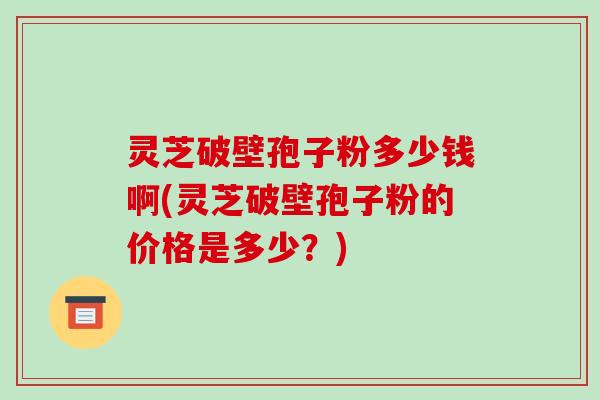 灵芝破壁孢子粉多少钱啊(灵芝破壁孢子粉的价格是多少？)