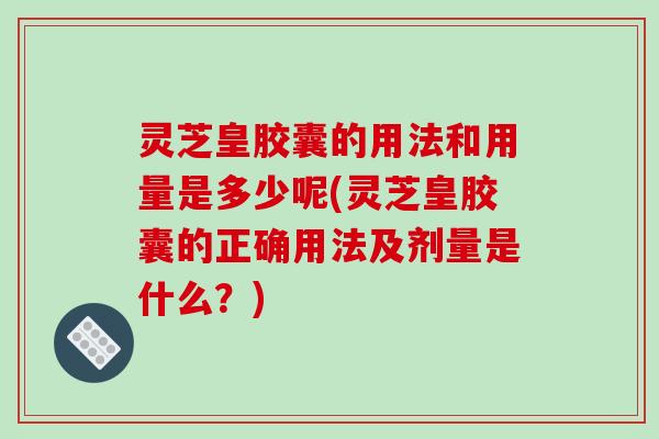 灵芝皇胶囊的用法和用量是多少呢(灵芝皇胶囊的正确用法及剂量是什么？)
