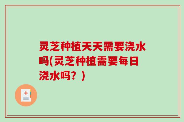 灵芝种植天天需要浇水吗(灵芝种植需要每日浇水吗？)