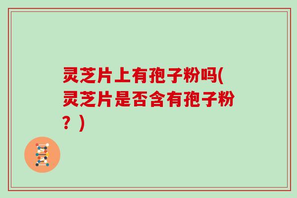 灵芝片上有孢子粉吗(灵芝片是否含有孢子粉？)