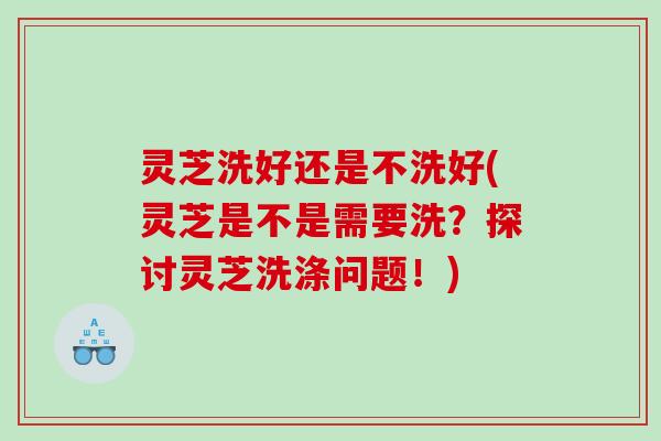灵芝洗好还是不洗好(灵芝是不是需要洗？探讨灵芝洗涤问题！)