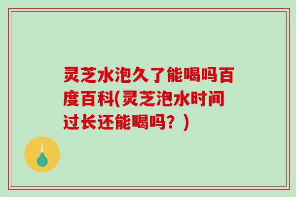 灵芝水泡久了能喝吗百度百科(灵芝泡水时间过长还能喝吗？)