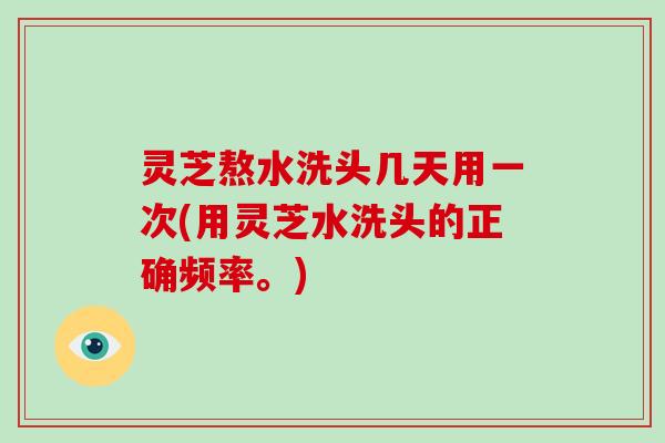 灵芝熬水洗头几天用一次(用灵芝水洗头的正确频率。)