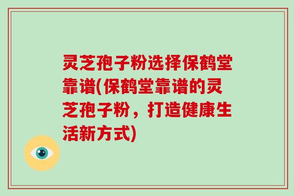灵芝孢子粉选择保鹤堂靠谱(保鹤堂靠谱的灵芝孢子粉，打造健康生活新方式)