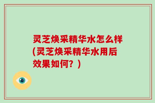 灵芝焕采精华水怎么样(灵芝焕采精华水用后效果如何？)