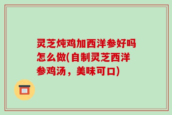 灵芝炖鸡加西洋参好吗怎么做(自制灵芝西洋参鸡汤，美味可口)