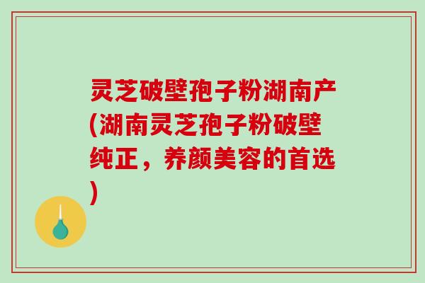 灵芝破壁孢子粉湖南产(湖南灵芝孢子粉破壁纯正，的首选)