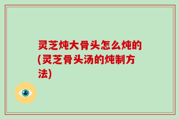 灵芝炖大骨头怎么炖的(灵芝骨头汤的炖制方法)