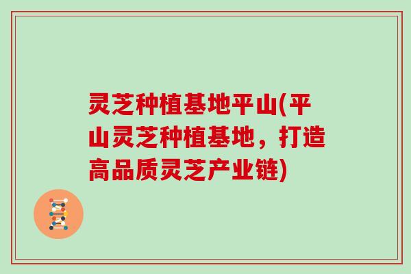 灵芝种植基地平山(平山灵芝种植基地，打造高品质灵芝产业链)
