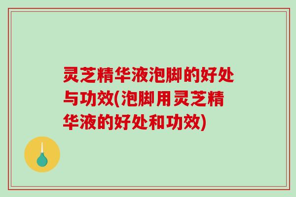 灵芝精华液泡脚的好处与功效(泡脚用灵芝精华液的好处和功效)