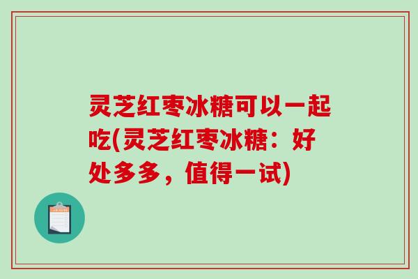 灵芝红枣冰糖可以一起吃(灵芝红枣冰糖：好处多多，值得一试)