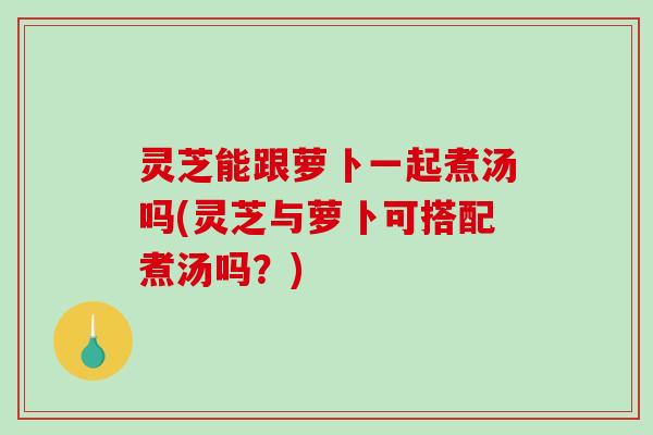 灵芝能跟萝卜一起煮汤吗(灵芝与萝卜可搭配煮汤吗？)