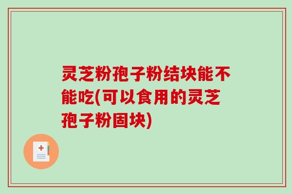 灵芝粉孢子粉结块能不能吃(可以食用的灵芝孢子粉固块)