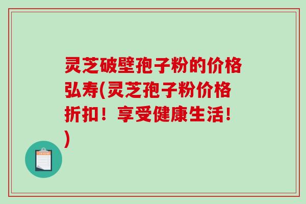 灵芝破壁孢子粉的价格弘寿(灵芝孢子粉价格折扣！享受健康生活！)