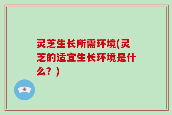 灵芝生长所需环境(灵芝的适宜生长环境是什么？)