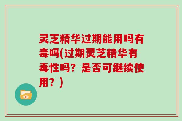 灵芝精华过期能用吗有毒吗(过期灵芝精华有毒性吗？是否可继续使用？)