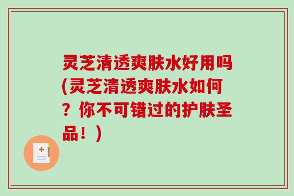 灵芝清透爽肤水好用吗(灵芝清透爽肤水如何？你不可错过的护肤圣品！)