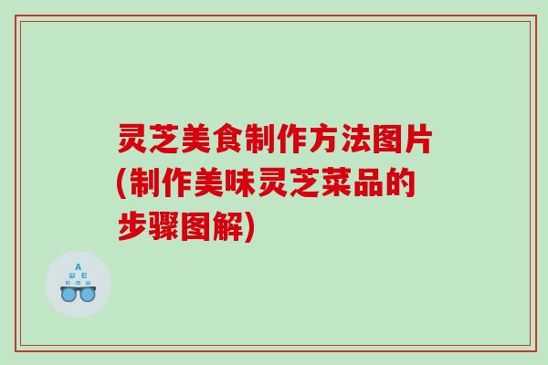 灵芝美食制作方法图片(制作美味灵芝菜品的步骤图解) 灵芝美食制作方法图片(制作美味灵芝菜品的步骤图解)