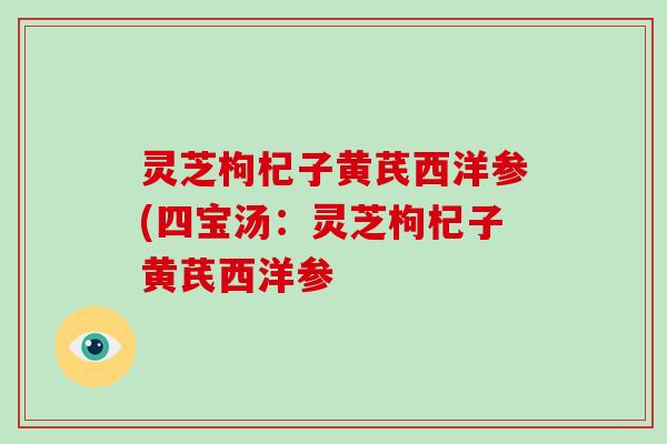 灵芝枸杞子黄芪西洋参(四宝汤:灵芝枸杞子黄芪西洋参 灵芝枸杞子黄芪西洋参(四宝汤:灵芝枸杞子黄芪西洋参