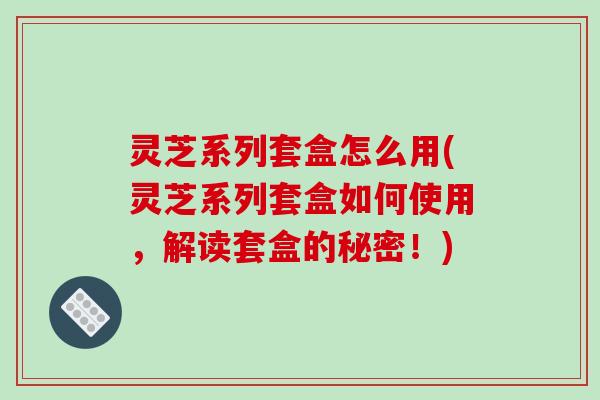 灵芝系列套盒怎么用(灵芝系列套盒如何使用，解读套盒的秘密！)