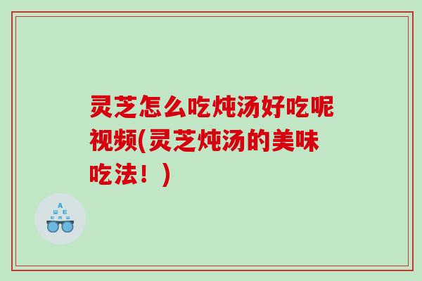 灵芝怎么吃炖汤好吃呢视频(灵芝炖汤的美味吃法！)