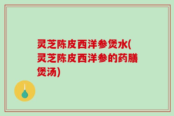 灵芝陈皮西洋参煲水(灵芝陈皮西洋参的药膳煲汤)