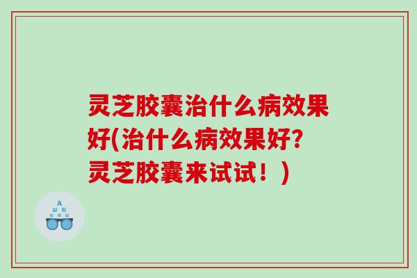 灵芝胶囊什么效果好(什么效果好？灵芝胶囊来试试！)