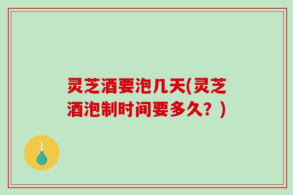 灵芝酒要泡几天(灵芝酒泡制时间要多久？)