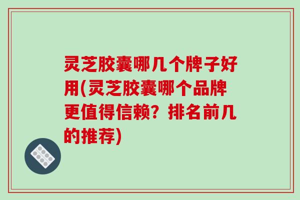 灵芝胶囊哪几个牌子好用(灵芝胶囊哪个品牌更值得信赖？排名前几的推荐)