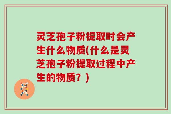 灵芝孢子粉提取时会产生什么物质(什么是灵芝孢子粉提取过程中产生的物质？)