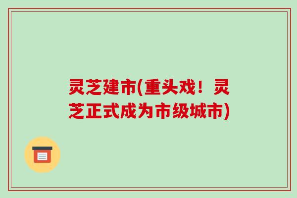 灵芝建市(重头戏！灵芝正式成为市级城市)