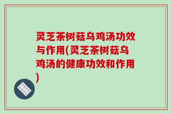 灵芝茶树菇乌鸡汤功效与作用(灵芝茶树菇乌鸡汤的健康功效和作用)