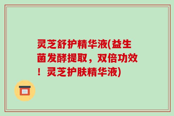 灵芝舒护精华液(益生菌发酵提取，双倍功效！灵芝护肤精华液)