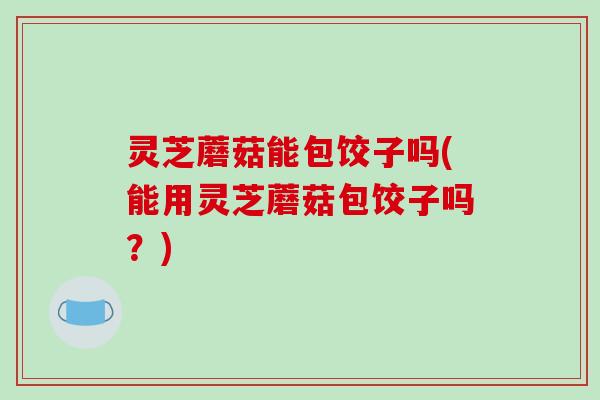 灵芝蘑菇能包饺子吗(能用灵芝蘑菇包饺子吗？)