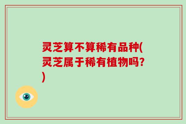 灵芝算不算稀有品种(灵芝属于稀有植物吗？)