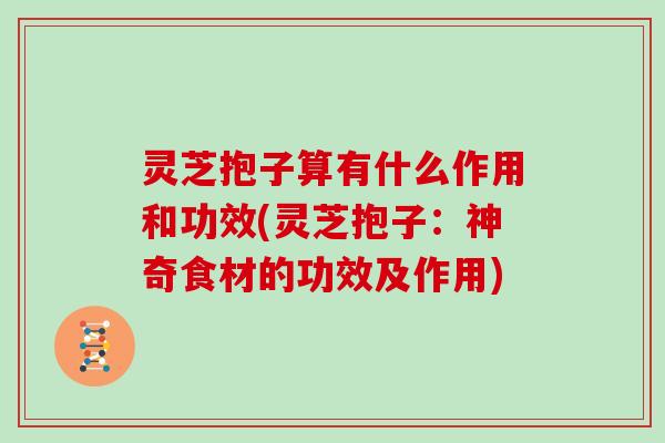 灵芝抱子算有什么作用和功效(灵芝抱子：神奇食材的功效及作用)