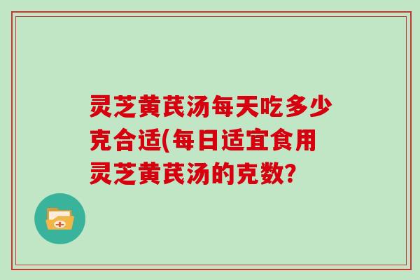 灵芝黄芪汤每天吃多少克合适(每日适宜食用灵芝黄芪汤的克数？