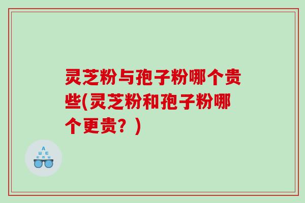 灵芝粉与孢子粉哪个贵些(灵芝粉和孢子粉哪个更贵?) 灵芝粉与孢子粉哪个贵些(灵芝粉和孢子粉哪个更贵?)