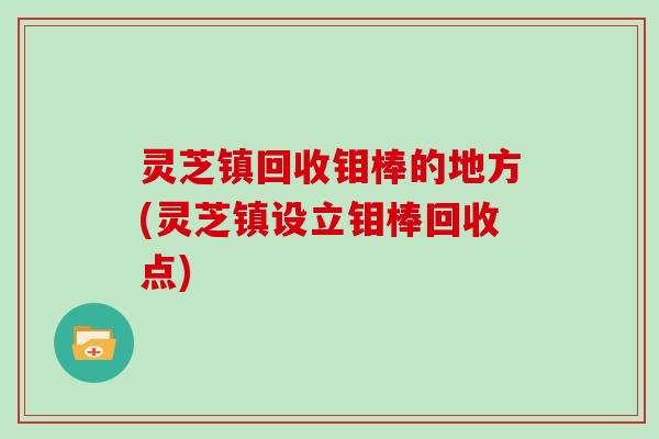 灵芝镇回收钼棒的地方(灵芝镇设立钼棒回收点) 灵芝镇回收钼棒的地方(灵芝镇设立钼棒回收点)