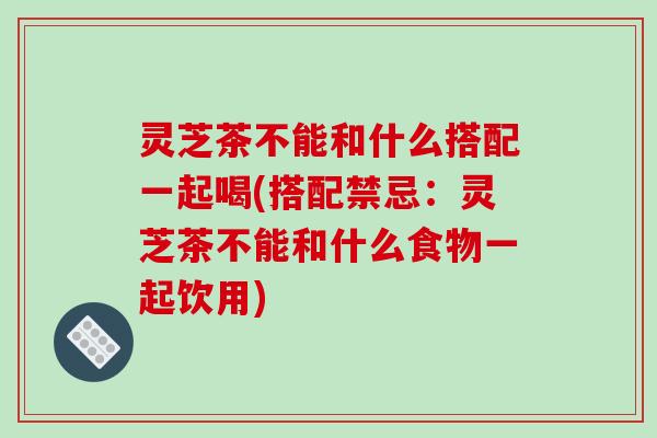灵芝茶不能和什么搭配一起喝(搭配禁忌：灵芝茶不能和什么食物一起饮用)