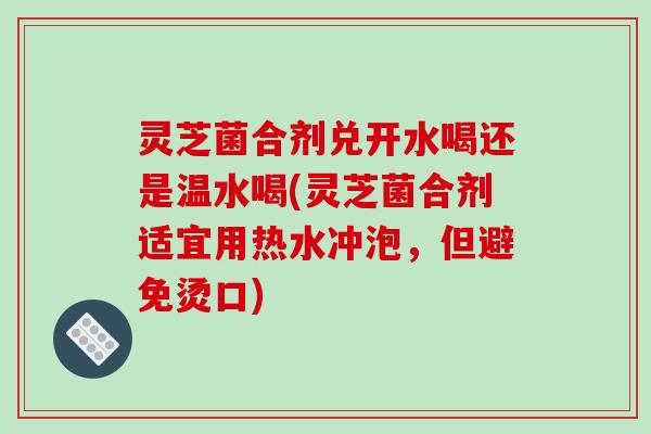 灵芝菌合剂兑开水喝还是温水喝(灵芝菌合剂适宜用热水冲泡，但避免烫口)