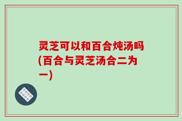 灵芝可以和百合炖汤吗(百合与灵芝汤合二为一)
