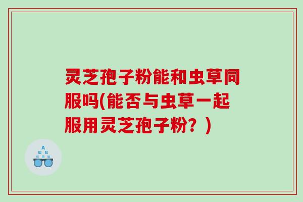 灵芝孢子粉能和虫草同服吗(能否与虫草一起服用灵芝孢子粉？)